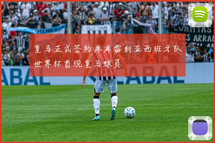 皇马正式签约库库雷利亚西班牙队世界杯首现皇马球员