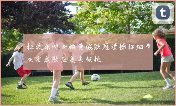 拉波尔特回顾曼城欧冠遗憾称细节决定成败应更具韧性