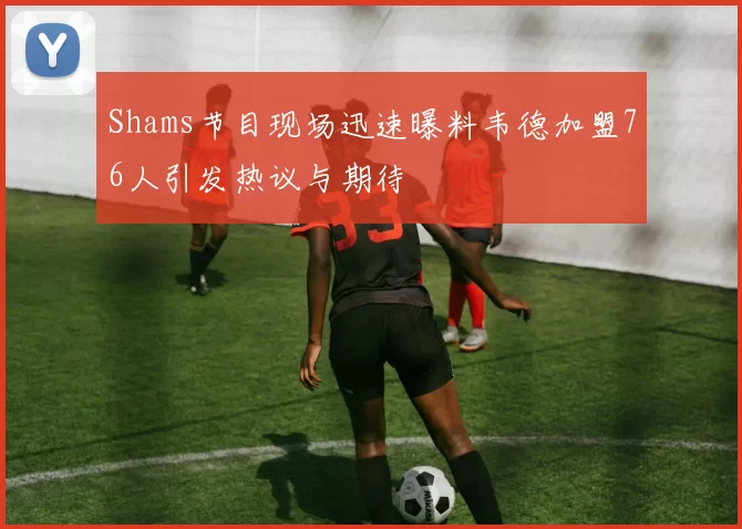Shams节目现场迅速曝料韦德加盟76人引发热议与期待